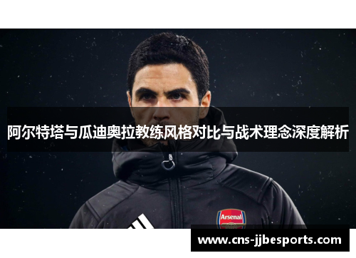 阿尔特塔与瓜迪奥拉教练风格对比与战术理念深度解析 阿尔特塔与瓜迪奥拉教练风格对比与战术理念深度解析