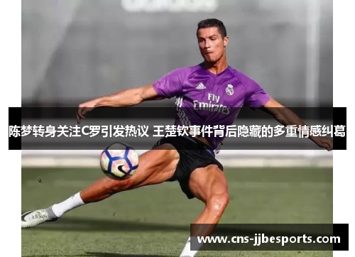 陈梦转身关注C罗引发热议 王楚钦事件背后隐藏的多重情感纠葛